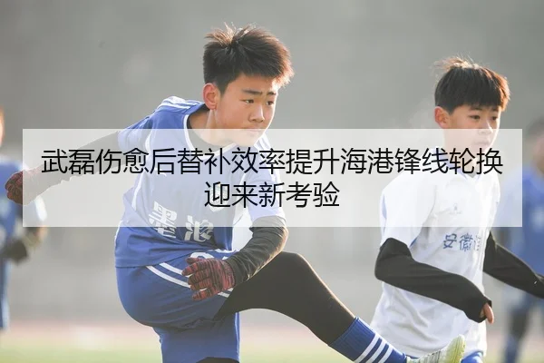 武磊伤愈后替补效率提升海港锋线轮换迎来新考验
