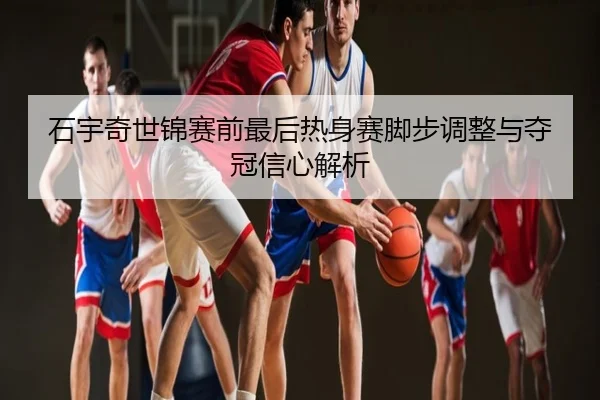 石宇奇世锦赛前最后热身赛脚步调整与夺冠信心解析
