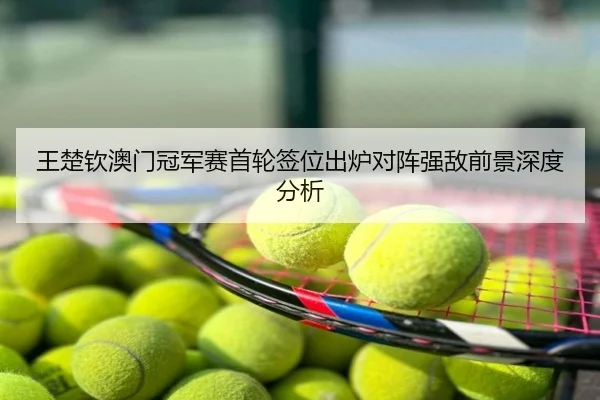 王楚钦澳门冠军赛首轮签位出炉对阵强敌前景深度分析
