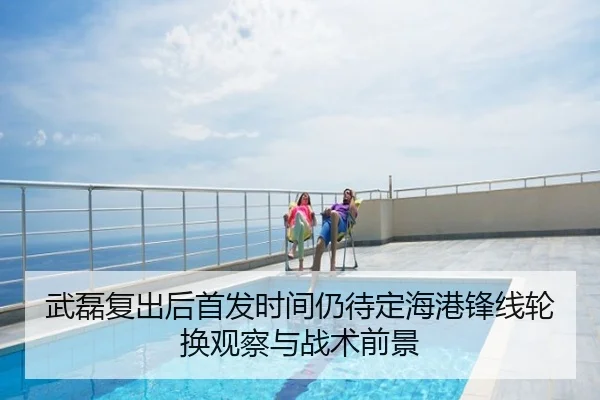 武磊复出后首发时间仍待定海港锋线轮换观察与战术前景