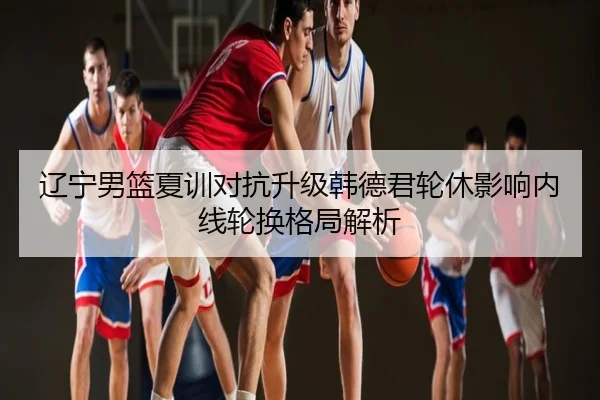 辽宁男篮夏训对抗升级韩德君轮休影响内线轮换格局解析