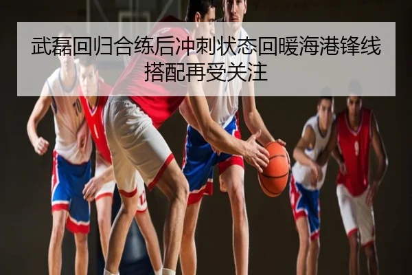 武磊回归合练后冲刺状态回暖海港锋线搭配再受关注