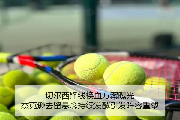 切尔西锋线换血方案曝光 杰克逊去留悬念持续发酵引发阵容重塑