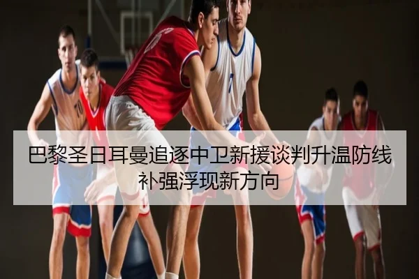 巴黎圣日耳曼追逐中卫新援谈判升温防线补强浮现新方向